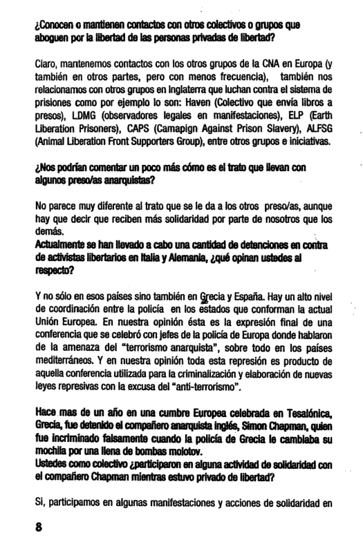 ¢Conocan o mantienan contactos con otros colectivos o grupos que ‘aboguen por la libertad d las personas privadas de libertad?  Claro, mantenemos contactos con los ofros grupos de la CNA en Europa (y también en olros partes, pero con menos frecuencia),  también nos elacionamos con otros grupos en Inglaterra que luchan contra el sistema de prisiones como por ejemplo lo son: Haven (Colectivo que envia libros a presos), LOMG (observadores legales en manifestaciones), ELP (Earth Liberation Prisoners), CAPS (Camapign Against Prison Siavery), ALFSG (Animal Liberation Front Supporters Group), entre otros grupos @ iniciaivas.  ¢Nos podrian comentar un poco més como es el trato que llevan con ‘aigunos preso/as anarquistas?  No parece muy diferente al frato que se le da a los ofros preso/as, aunque hay que decir que reciben més solidaridad por parte de nosotros que los. demés,  Actualmente s han llevado a cabo una cantidad de detanciones en contra de activistas libertarios en ftalia y Alemania, 4qué opinan ustedes al respecto?  ¥ no sélo en esos paises sino también en Grecia y Espafia. Hay un alto nivel de coordinacion entre la policia en los estados que conforman la actual Unién Europea. En nuestra opinion ésta es la expresién final de una ‘conferencia que se celebrd con jefes de la policia de Europa donde hablaron de la amenaza del “temorismo anarquista”, sobre todo en los paises mediterranecs. Y en nuestra opinién toda esta represion es producto de aquella conferencia utilizada para a criminalizacion y elaboracién de nuevas leyes represivas con la excusa del “anti-terrorismo”.  Hace mas de un afio en una cumbre Europea celebrada en Tesaldnica, Grecia, fue detenido el compafiero anarquista inglés, Simon Chapman, quien fue incriminado falsaments cuando la policia de Grecia le cambiaba su mochifa por una llena de bombas molotov.  Ustedes como colectivo ¢perticiperon en aiguna actividad de solidaridad con ‘ol compafiero Chapman mientras estuvo privado de libertad?  Si, participamos en algunas manifestaciones y acciones de soldaridad en 8 